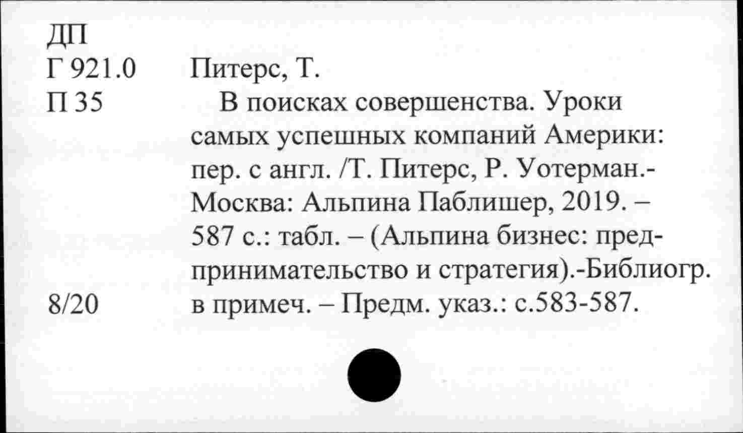 ﻿ДП
Г 921.0 Питерс, Т.
П 35	В поисках совершенства. Уроки
самых успешных компаний Америки: пер. с англ. /Т. Питерс, Р. Уотерман.-Москва: Альпина Паблишер, 2019. -587 с.: табл. - (Альпина бизнес: предпринимательство и стратегия).-Библиогр.
8/20 в примеч. - Предм. указ.: с.583-587.